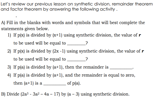 Let's review our previous lesson on synthetic division, remainder theorem
and factor theorem by answering the following activity .
A) Fill in the blanks with words and symbols that will best complete the
statements given below.
1) If p(x) is divided by (x+1) using synthetic division, the value of r
to be used will be equal to .
_?
2) If p(x) is divided by (2x -1) using synthetic division, the value of r
to be used will be equal to ,
_?
3) If p(a) is divided by (a+1), then the remainder is
4) If p(a) is divided by (a+1), and the remainder is equal to zero,
then (a+1) is a
of p(a).
B) Divide (2a3 - 3a? – 4a – 17) by (a – 3) using synthetic division.
