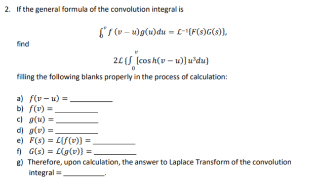 2. If the general formula of the convolution integral is
Lf (v – u)g(u)du = L-1{F(s)G(s)},
find
2L{S [cosh(v – u)]u³du}
filling the following blanks properly in the process of calculation:
a) f(v – u) =,
b) f(v) =,
c) g(u) =
d) g(v) :
e) F(s) = L{f(v)} =.
f) G(s) = L(g(v)} =
g) Therefore, upon calculation, the answer to Laplace Transform of the convolution
integral =
