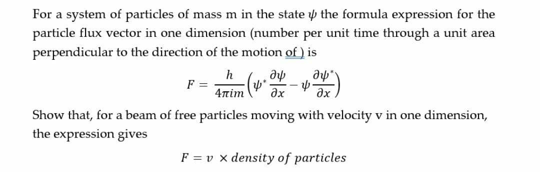 For a system of particles of mass m in the state p the formula expression for the
particle flux vector in one dimension (number per unit time through a unit area
perpendicular to the direction of the motion of ) is
h
F =
pe
ax
ax
4πim
Show that, for a beam of free particles moving with velocity v in one dimension,
the expression gives
F = v x density of particles
