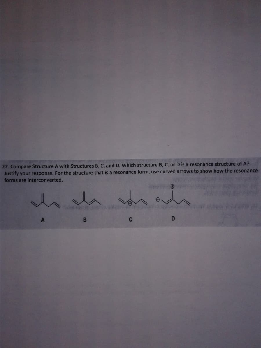 22. Compare Structure A with Structures B, C, and D. Which structure B, C, or D is a resonance structure of A?
Justify your response. For the structure that is a resonance form, use curved arrows to show how the resonance
forms are interconverted.
C
