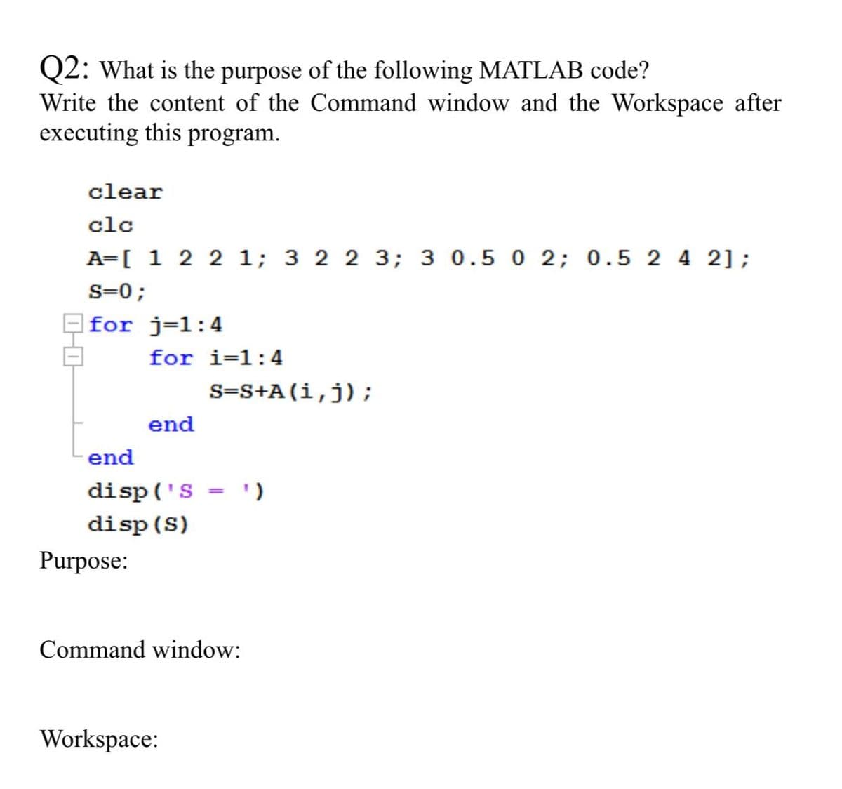 Q2: What is the purpose of the following MATLAB code?
Write the content of the Command window and the Workspace after
executing this program.
clear
clc
A=[ 1 2 2 1; 3 2 2 3; 3 0.5 0 2; 0.5 2 4 2];
s=0;
|for j=1:4
for i=1:4
s=S+A(i,j);
end
end
disp('S = ')
disp (S)
Purpose:
Command window:
Workspace:

