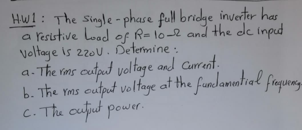 HW!: The Single - phase full bridge inverter has
a resistive Load of R=10-2 and the de inpud
Voltage is 220U . Determine :
a. The ims cutput voltage and Current.
b. The rms cutput voltage at the fundamuntial fraqueng-
C. The ouput power.
