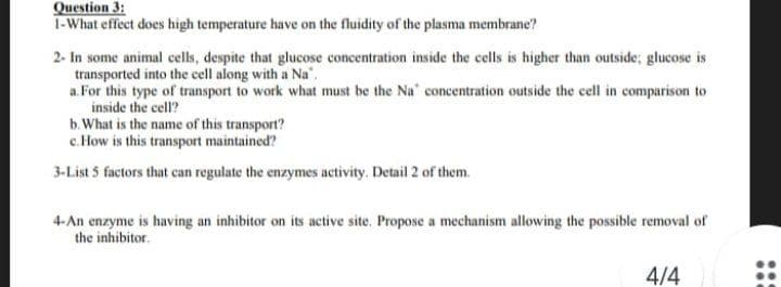 Question 3:
1-What effect does high temperature have on the fluidity of the plasma membrane?
2- In some animal cells, despite that glucose concentration inside the cells is higher than outside; glucose is
transported into the cell along with a
a. For this type of transport to work what must be the Na' concentration outside the cell in comparison to
inside the cell?
b. What is the name of this transport?
c. How is this transport maintained?
3-List 5 factors that can regulate the enzymes activity. Detail 2 of them.
4-An enzyme is having an inhibitor on its active site. Propose a mechanism allowing the possible removal of
the inhibitor.
4/4
