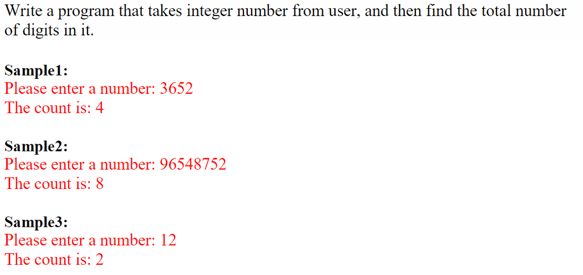 Write a program that takes integer number from user, and then find the total number
of digits in it.
Sample1:
Please enter a number: 3652
The count is: 4
Sample2:
Please enter a number: 96548752
The count is: 8
Sample3:
Please enter a number: 12
The count is: 2
