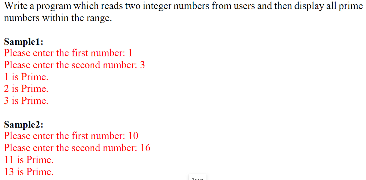 Write a program which reads two integer numbers from users and then display all prime
numbers within the range.
Sample1:
Please enter the first number: 1
Please enter the second number: 3
1 is Prime.
2 is Prime.
3 is Prime.
Sample2:
Please enter the first number: 10
Please enter the second number: 16
11 is Prime.
13 is Prime.
