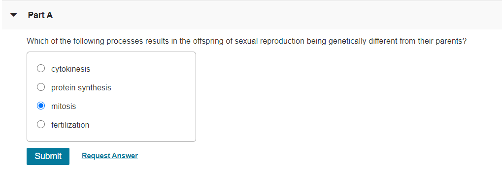 Part A
Which of the following processes results in the offspring of sexual reproduction being genetically different from their parents?
cytokinesis
protein synthesis
mitosis
O fertilization
Submit
Request Answer
