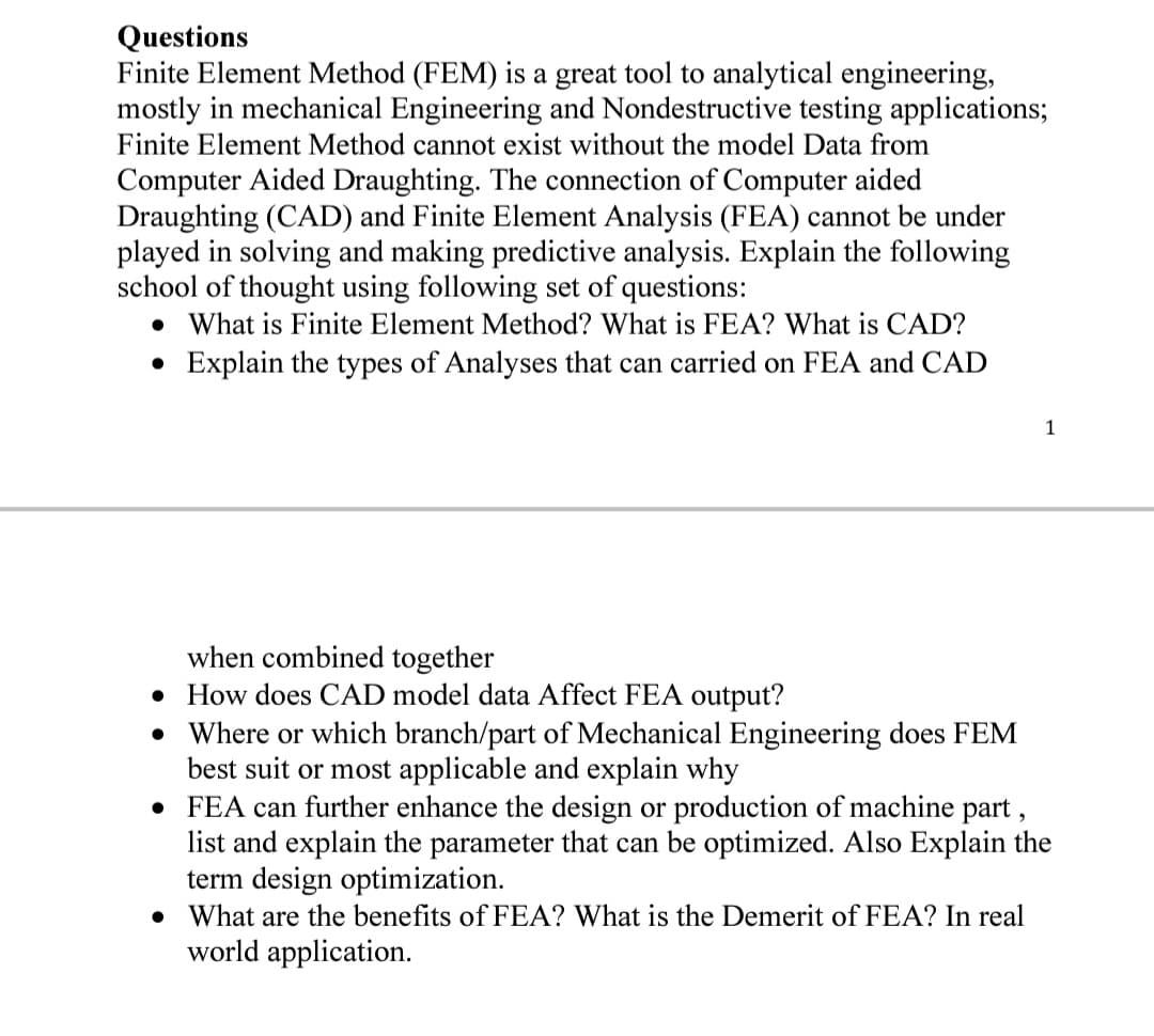 Questions
Finite Element Method (FEM) is a great tool to analytical engineering,
mostly in mechanical Engineering and Nondestructive testing applications;
Finite Element Method cannot exist without the model Data from
Computer Aided Draughting. The connection of Computer aided
Draughting (CAD) and Finite Element Analysis (FEA) cannot be under
played in solving and making predictive analysis. Explain the following
school of thought using following set of questions:
• What is Finite Element Method? What is FEA? What is CAD?
• Explain the types of Analyses that can carried on FEA and CAD
1
when combined together
• How does CAD model data Affect FEA output?
• Where or which branch/part of Mechanical Engineering does FEM
best suit or most applicable and explain why
• FEA can further enhance the design or production of machine part ,
list and explain the parameter that can be optimized. Also Explain the
term design optimization.
• What are the benefits of FEA? What is the Demerit of FEA? In real
world application.
