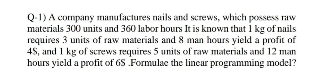 Q-1) A company manufactures nails and screws, which possess raw
materials 300 units and 360 labor hours It is known that 1 kg of nails
requires 3 units of raw materials and 8 man hours yield a profit of
4$, and 1 kg of screws requires 5 units of raw materials and 12 man
hours yield a profit of 6$ .Formulae the linear programming model?