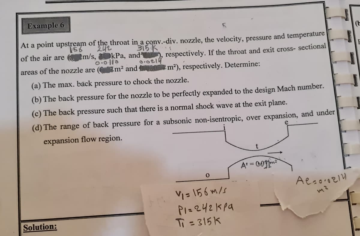 Example 6
(E
At a point upstream of the throat in a conv.-div. nozzle, the velocity, pressure and temperature
242
315K
of the air are m/s, kPa, and²
respectively. If the throat and exit cross- sectional
areas of the nozzle are
Im² and m²), respectively. Determine:
(a) The max. back pressure to chock the nozzle.
(b) The back pressure for the nozzle to be perfectly expanded to the design Mach number.
(c) The back pressure such that there is a normal shock wave at the exit plane.
(d) The range of back pressure for a subsonic non-isentropic, over expansion, and under
expansion flow region.
At = 00m
Vi = 156 m/s
PI=242Kpa
Ti = 315 K
m2
Solution:
