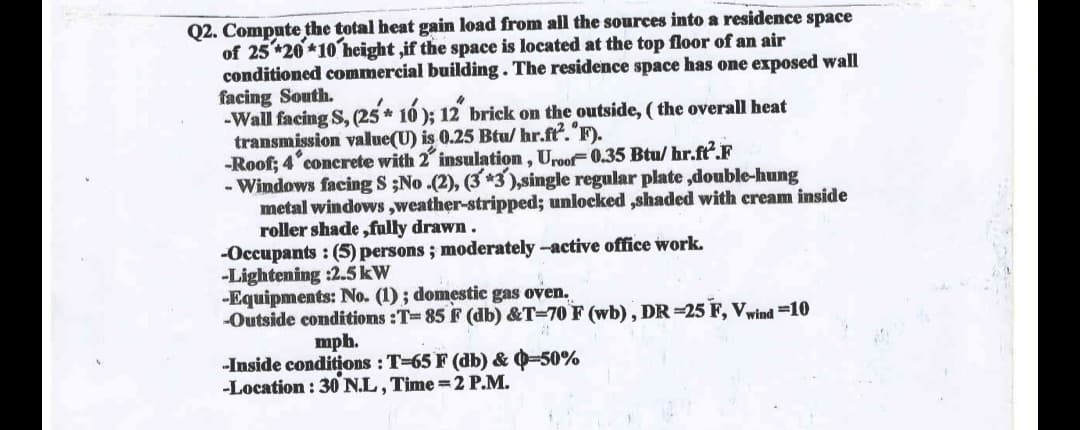 Q2. Compute the total heat gain load from all the sources into a residence space
of 25*20*10 height,if the space is located at the top floor of an air
conditioned commercial building. The residence space has one exposed wall
facing South.
-Wall facing S, (25* 10); 12" brick on the outside, (the overall heat
transmission value(U) is 0.25 Btu/hr.ft². "F).
-Roof; 4 concrete with 2" insulation, Uroof 0.35 Btu/hr.ft.F
- Windows facing S ;No.(2), (3*3),single regular plate,double-hung
metal windows,weather-stripped; unlocked ,shaded with cream inside
roller shade,fully drawn.
-Occupants: (5) persons; moderately -active office work.
-Lightening :2.5 kW
-Equipments: No. (1) ; domestic gas oven.
-Outside conditions:T-85 F (db) &T-70 F (wb), DR-25 F, Vwind=10
mph.
-Inside conditions : T-65 F (db) & 0-50%
-Location: 30 N.L, Time=2 P.M.