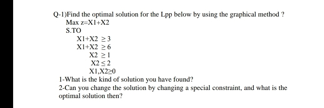 Q-1)Find the optimal solution for the Lpp below by using the graphical method ?
Max z=X1+X2
S.TO
X1+X2 ≥ 3
X1+X2 ≥6
X2 ≥ 1
X2 <2
X1,X220
1-What is the kind of solution you have found?
2-Can you change the solution by changing a special constraint, and what is the
optimal solution then?