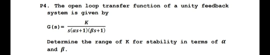 P4. The open loop transfer function of a unity feedback
system is given by
G(s)=
K
s(as+1)(Bs+1)
Determine the range of K for stability in terms of a
and ß.