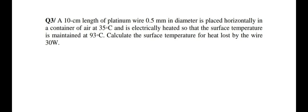 Q3/ A 10-cm length of platinum wire 0.5 mm in diameter is placed horizontally in
a container of air at 35 C and is electrically heated so that the surface temperature
is maintained at 93•C. Calculate the surface temperature for heat lost by the wire
30W.
