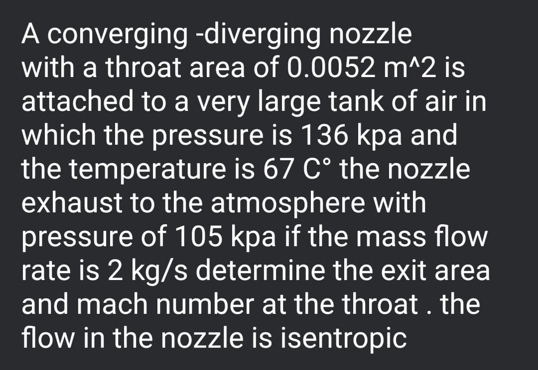 A converging -diverging nozzle
with a throat area of 0.0052 m^2 is
attached to a very large tank of air in
which the pressure is 136 kpa and
the temperature is 67 C° the nozzle
exhaust to the atmosphere with
pressure of 105 kpa if the mass flow
rate is 2 kg/s determine the exit area
and mach number at the throat . the
flow in the nozzle is isentropic
