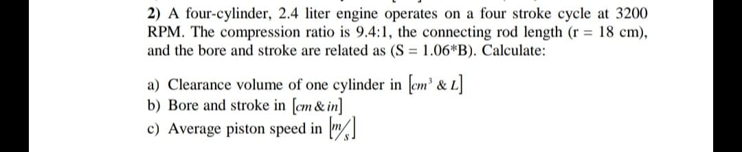 2) A four-cylinder, 2.4 liter engine operates on a four stroke cycle at 3200
RPM. The compression ratio is 9.4:1, the connecting rod length (r = 18 cm),
and the bore and stroke are related as (S = 1.06*B). Calculate:
a) Clearance volume of one cylinder in cm' & L
b) Bore and stroke in [cm & in]
c) Average piston speed in "
