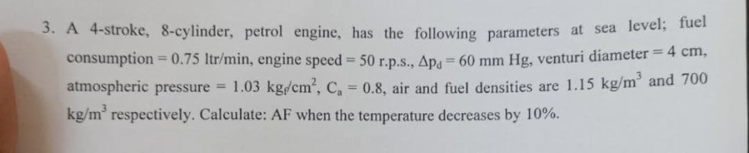 3. A 4-stroke, 8-cylinder, petrol engine, has the following parameters at sea level; fue
consumption
= 0.75 Itr/min, engine speed = 50 r.p.s., Ap = 60 mm Hg, venturi diameter = 4 cm,
atmospheric pressure
= 1.03 kg/cm', C, 0.8, air and fuel densities are 1.15 kg/m' and 700
kg/m' respectively. Calculate: AF when the temperature decreases by 10%.
