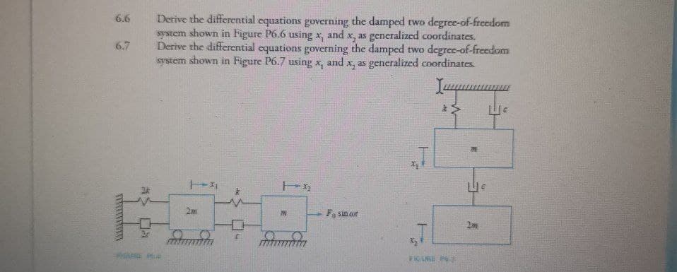 6.6
6.7
www
AS DA
Derive the differential equations governing the damped two degree-of-freedom
system shown in Figure P6.6 using x, and x, as generalized coordinates.
Derive the differential equations governing the damped two degree-of-freedom
system shown in Figure P6.7 using x, and x, as generalized coordinates.
Imm
*>
141
2m
C
112₂2
M
Fosin oot
FIGURE P
M
2m
