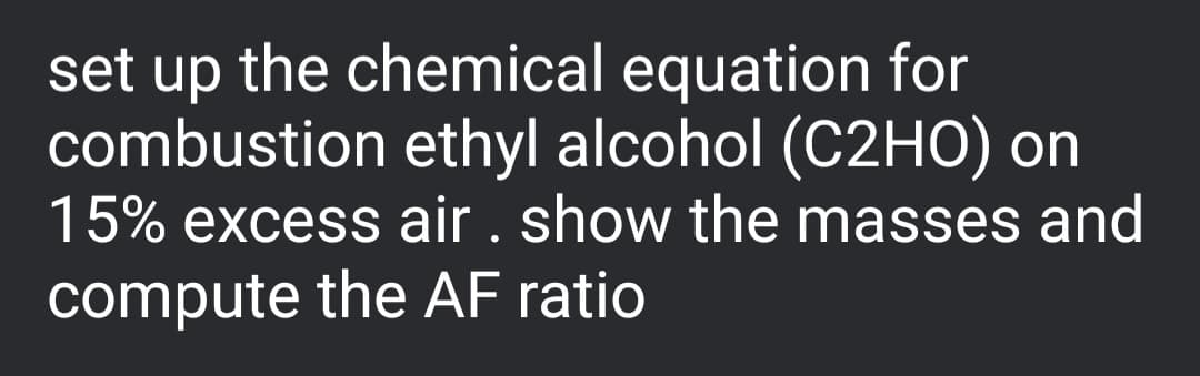 set up the chemical equation for
combustion ethyl alcohol (C2HO) on
15% excess air. show the masses and
compute the AF ratio
