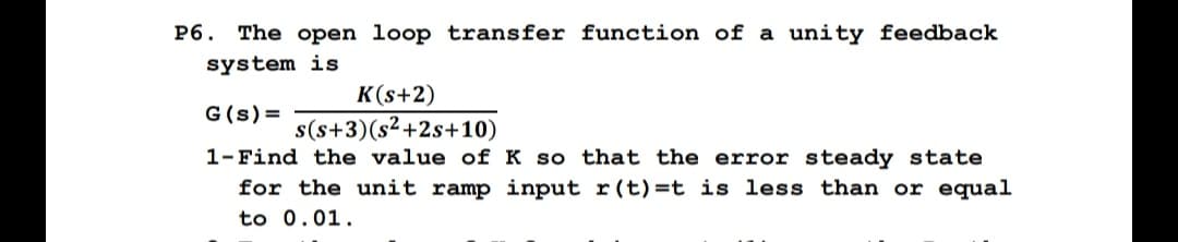 P6. The open loop transfer function of a unity feedback
system is
K(s+2)
G(s) =
s(s+3) (s²+2s+10)
1- Find the value of K so that the error steady state
for the unit ramp input r(t)=t is less than or equal
to 0.01.