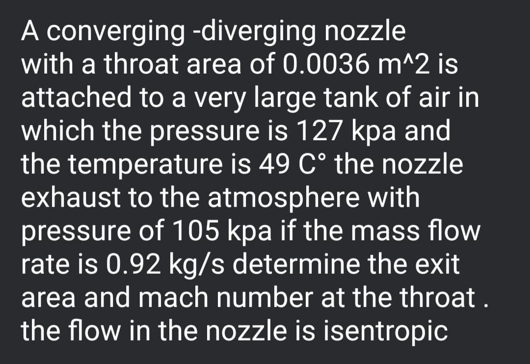 A converging -diverging nozzle
with a throat area of 0.0036 m^2 is
attached to a very large tank of air in
which the pressure is 127 kpa and
the temperature is 49 C° the nozzle
exhaust to the atmosphere with
pressure of 105 kpa if the mass flow
rate is 0.92 kg/s determine the exit
area and mach number at the throat .
the flow in the nozzle is isentropic
