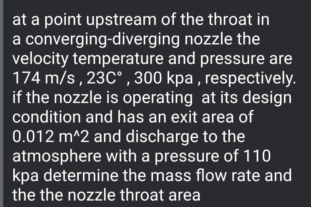 at a point upstream of the throat in
a converging-diverging nozzle the
velocity temperature and pressure are
174 m/s , 23C° , 300 kpa , respectively.
if the nozzle is operating at its design
condition and has an exit area of
0.012 m^2 and discharge to the
atmosphere with a pressure of 110
kpa determine the mass flow rate and
the the nozzle throat area
