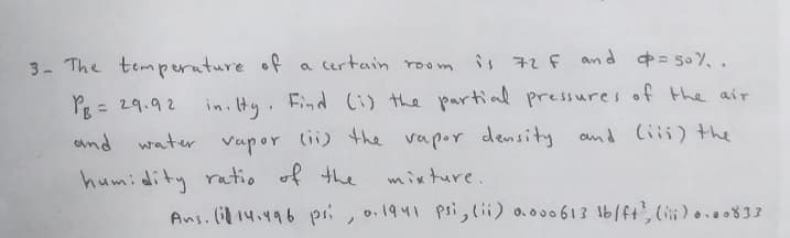 3- The temperature of a certain room is 72 F and =50%..
PB = 29.92 in. Hy. Find (i) the partial pressures of the air
water vapor (ii) the vapor density and (iii) the
humidity ratio of the
and
mixture.
Ans. (14.496 psi, o. 1941 psi, (ii) 0.000613 lb/ft', (iii)....833