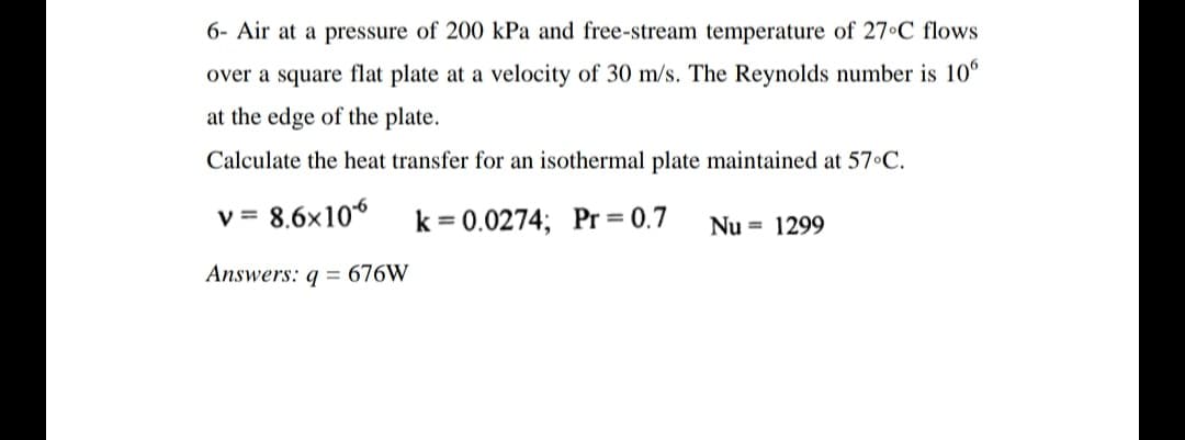 6- Air at a pressure of 200 kPa and free-stream temperature of 27°C flows
over a square flat plate at a velocity of 30 m/s. The Reynolds number is 10°
at the edge of the plate.
Calculate the heat transfer for an isothermal plate maintained at 57 C.
v = 8,6x10
k = 0.0274; Pr = 0.7
V
Nu = 1299
Answers: g = 676W
