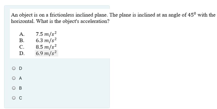 An object is on a frictionless inclined plane. The plane is inclined at an angle of 45° with the
horizontal. What is the object's acceleration?
А.
7.5 m/s?
6.3 т/s?
C.
В.
8.5 m/s²
6.9 m/s²
D.
O D
O A
ов
