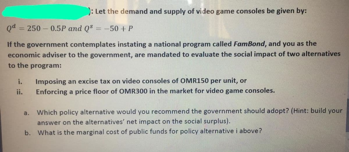 ): Let the demand and supply of video game consoles be given by:
Qd = 250 0.5P and QS = -50+P
If the government contemplates instating a national program called FamBond, and you as the
economic adviser to the government, are mandated to evaluate the social impact of two alternatives
to the program:
i.
Imposing an excise tax on video consoles of OMR150 per unit, or
ii.
Enforcing a price floor of OMR300 in the market for video game consoles.
a.
Which policy alternative would you recommend the government should adopt? (Hint: build your
answer on the alternatives' net impact on the social surplus).
b. What is the marginal cost of public funds for policy alternative i above?
