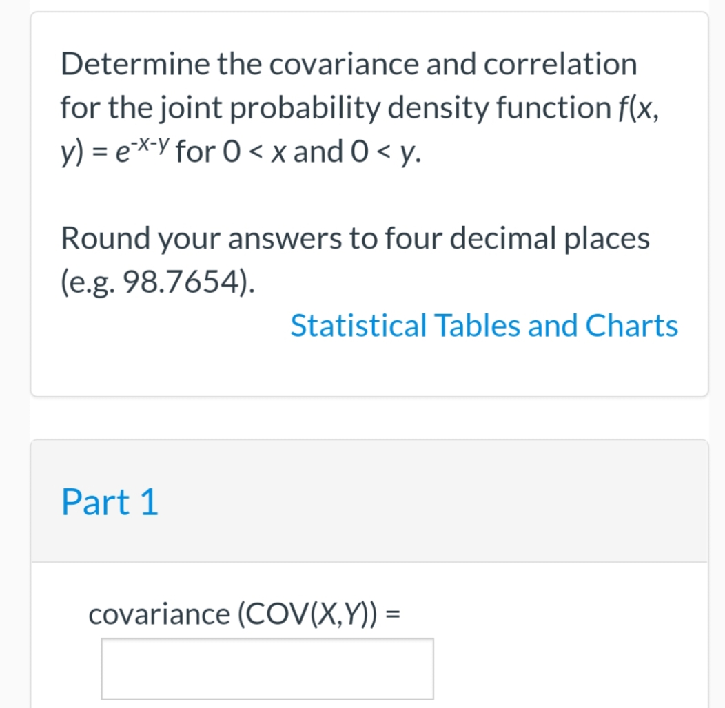 Determine the covariance and correlation
for the joint probability density function f(x,
y) = ex-y for 0 < x and 0 < y.
Round your answers to four decimal places
(e.g. 98.7654).
Statistical Tables and Charts
Part 1
covariance (COV(X,Y)) =