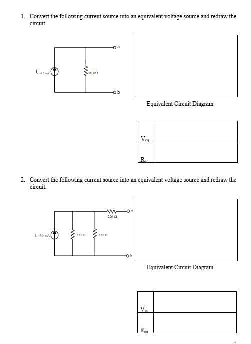 1. Convert the following current source into an equivalent voltage source and redraw the
circuit.
oa
520 kn
ob
Equivalent Circuit Diagram
Ve
Ren
2. Convert the following current source into an equivalent voltage source and redraw the
circuit.
230 a
1-50 ma
230 a
2300
Equivalent Circuit Diagram
Ve
Reu
