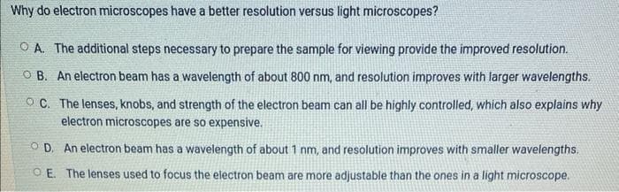 Why do electron microscopes have a better resolution versus light microscopes?
OA. The additional steps necessary to prepare the sample for viewing provide the improved resolution.
OB. An electron beam has a wavelength of about 800 nm, and resolution improves with larger wavelengths.
OC. The lenses, knobs, and strength of the electron beam can all be highly controlled, which also explains why
electron microscopes are so expensive.
OD. An electron beam has a wavelength of about 1 nm, and resolution improves with smaller wavelengths.
OE. The lenses used to focus the electron beam are more adjustable than the ones in a light microscope.
