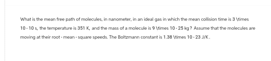 What is the mean free path of molecules, in nanometer, in an ideal gas in which the mean collision time is 3 \times
10-10 s, the temperature is 351 K, and the mass of a molecule is 9 \times 10-25 kg? Assume that the molecules are
moving at their root - mean - square speeds. The Boltzmann constant is 1.38 \times 10-23 J/K.