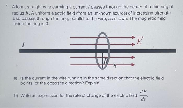 1. A long, straight wire carrying a current I passes through the center of a thin ring of
radius R. A uniform electric field (from an unknown source) of increasing strength
also passes through the ring, parallel to the wire, as shown. The magnetic field
inside the ring is 0.
I
R
E
a) Is the current in the wire running in the same direction that the electric field
points, or the opposite direction? Explain.
dE
b) Write an expression for the rate of change of the electric field, -
dt