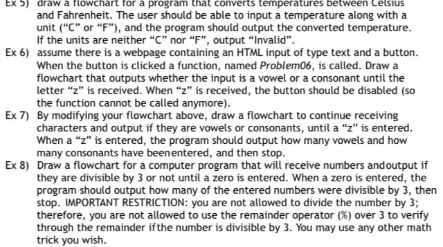 Ex 5) draw a flowchart for a program that converts temperatures between Celsius
and Fahrenheit. The user should be able to input a temperature along with a
unit ("C" or "F"), and the program should output the converted temperature.
If the units are neither "C" nor "F", output "Invalid".
Ex 6) assume there is a webpage containing an HTML input of type text and a button.
When the button is clicked a function, named Problem06, is called. Draw a
flowchart that outputs whether the input is a vowel or a consonant until the
letter "z" is received. When "z" is received, the button should be disabled (so
the function cannot be called anymore).
Ex 7) By modifying your flowchart above, draw a flowchart to continue receiving
characters and output if they are vowels or consonants, until a "z" is entered.
When a "z" is entered, the program should output how many vowels and how
many consonants have been entered, and then stop.
Ex 8) Draw a flowchart for a computer program that will receive numbers and output if
they are divisible by 3 or not until a zero is entered. When a zero is entered, the
program should output how many of the entered numbers were divisible by 3, then
stop. IMPORTANT RESTRICTION: you are not allowed to divide the number by 3;
therefore, you are not allowed to use the remainder operator (%) over 3 to verify
through the remainder if the number is divisible by 3. You may use any other math
trick you wish.