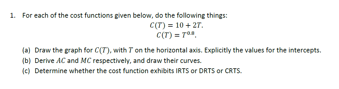 1.
For each of the cost functions given below, do the following things:
C(T) = = 10 + 2T.
C(T) = T0.8
(a) Draw the graph for C(T), with T on the horizontal axis. Explicitly the values for the intercepts.
(b) Derive AC and MC respectively, and draw their curves.
(c) Determine whether the cost function exhibits IRTS or DRTS or CRTS.