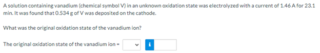 A solution containing vanadium (chemical symbol V) in an unknown oxidation state was electrolyzed with a current of 1.46 A for 23.1
min. It was found that 0.534 g of V was deposited on the cathode.
What was the original oxidation state of the vanadium ion?
The original oxidation state of the vanadium ion =
