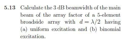 5.13 Calculate the 3 dB beamwidth of the main
beam of the array factor of a 5-element
broadside array with d= /2 having
(a) uniform excitation and (b) binomial
excitation.
