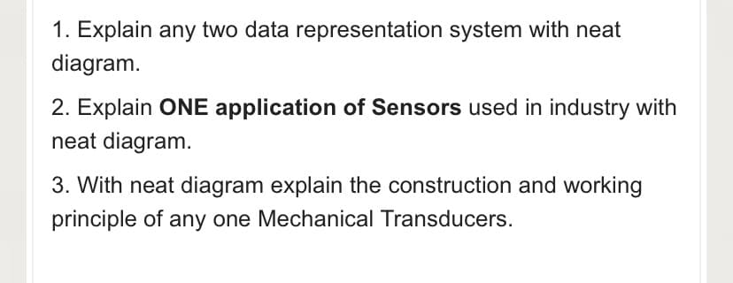1. Explain any two data representation system with neat
diagram.
2. Explain ONE application of Sensors used in industry with
neat diagram.
3. With neat diagram explain the construction and working
principle of any one Mechanical Transducers.
