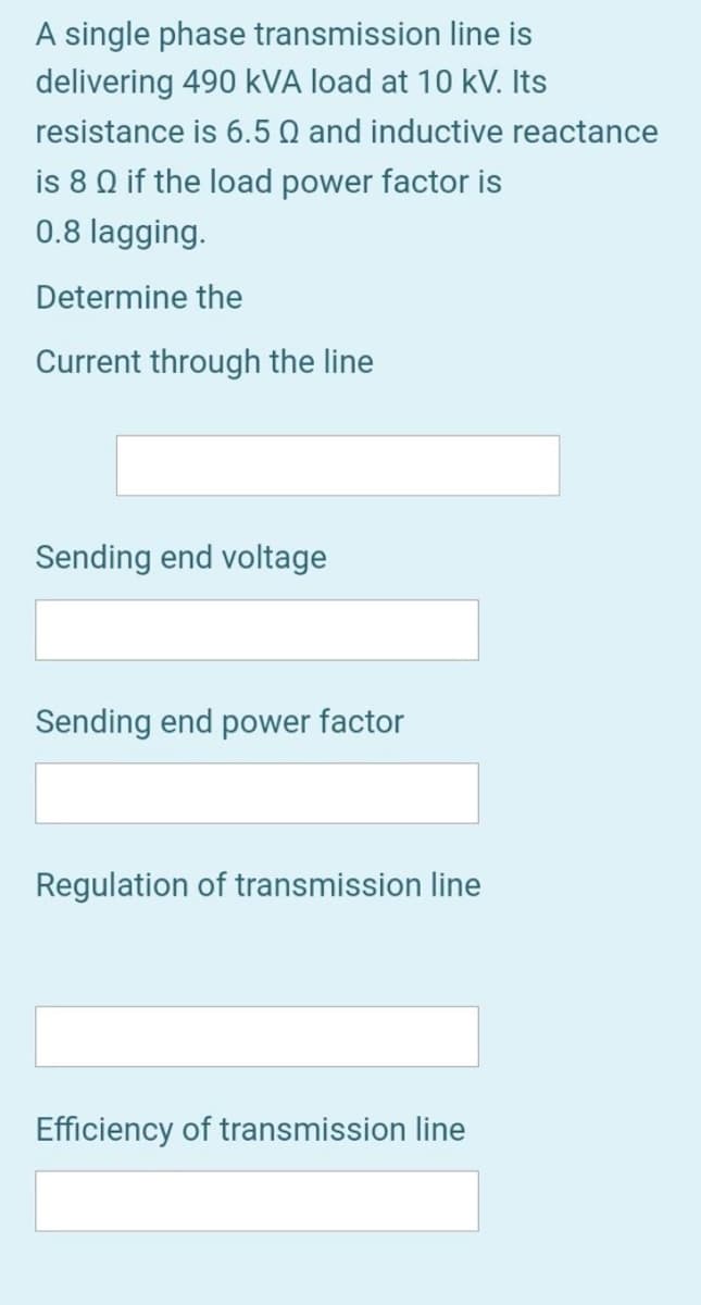 A single phase transmission line is
delivering 490 kVA load at 10 kV. Its
resistance is 6.5 Q and inductive reactance
is 8 Q if the load power factor is
0.8 lagging.
Determine the
Current through the line
Sending end voltage
Sending end power factor
Regulation of transmission line
Efficiency of transmission line
