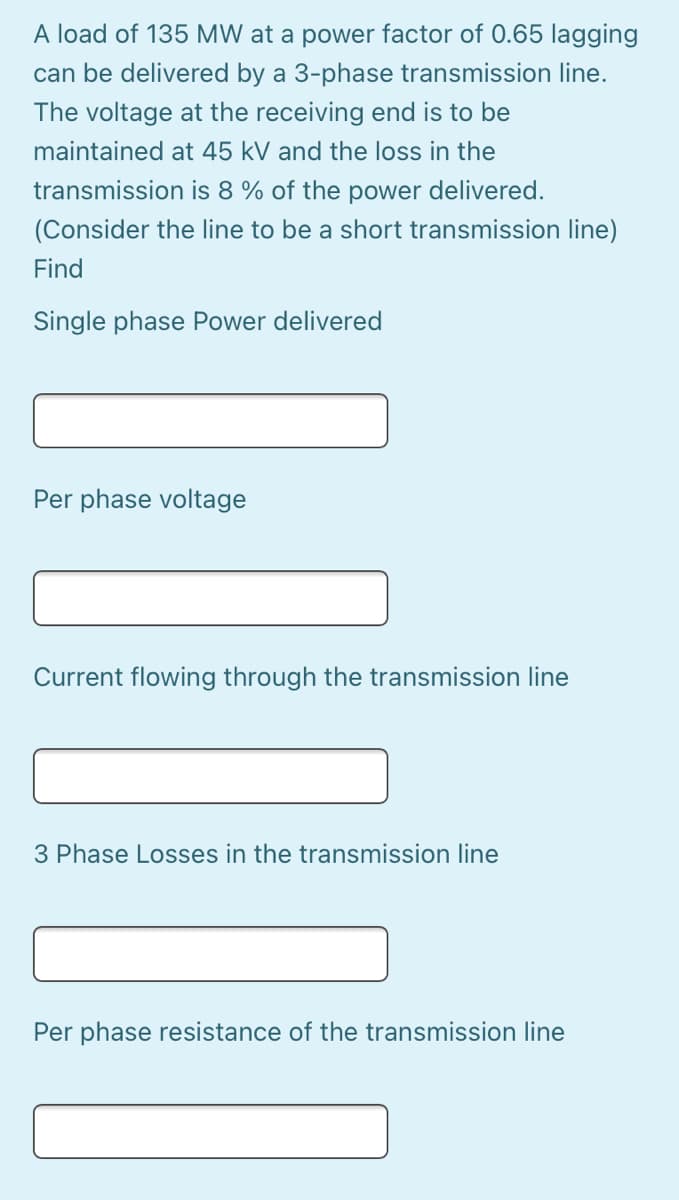 A load of 135 MW at a power factor of 0.65 lagging
can be delivered by a 3-phase transmission line.
The voltage at the receiving end is to be
maintained at 45 kV and the loss in the
transmission is 8 % of the power delivered.
(Consider the line to be a short transmission line)
Find
Single phase Power delivered
Per phase voltage
Current flowing through the transmission line
3 Phase Losses in the transmission line
Per phase resistance of the transmission line
