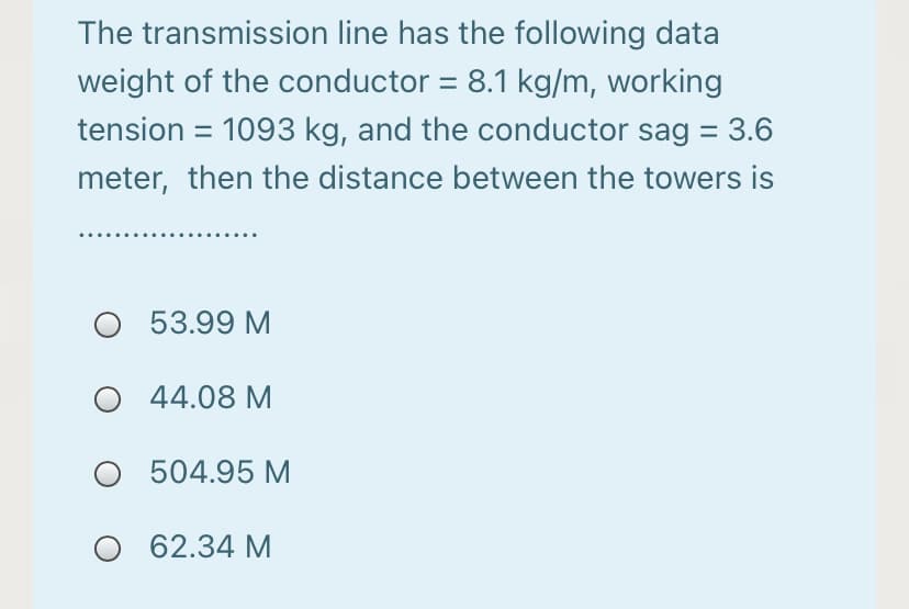 The transmission line has the following data
weight of the conductor = 8.1 kg/m, working
tension = 1093 kg, and the conductor sag = 3.6
meter, then the distance between the towers is
O 53.99 M
44.08 M
O 504.95 M
O 62.34 M
