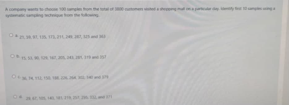 A company wants to choose 100 samples from the total of 3800 customers visited a shopping mall on a particular day. Identify first 10 samples using a
systematic sampiing technique from the following.
O 21,59, 97, 135, 173, 211, 249, 287, 325 and 363
O 15, 53, 90, 129, 167, 205, 243, 281, 319 and 357
O36, 74, 112. 150. 188. 226, 264, 302, 340 and 379
Od. 29 67, 10s, 143, 181, 219, 257, 295, 332, and 371
