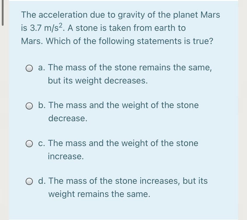 The acceleration due to gravity of the planet Mars
is 3.7 m/s?. A stone is taken from earth to
Mars. Which of the following statements is true?
a. The mass of the stone remains the same,
but its weight decreases.
O b. The mass and the weight of the stone
decrease.
c. The mass and the weight of the stone
increase.
d. The mass of the stone increases, but its
weight remains the same.
