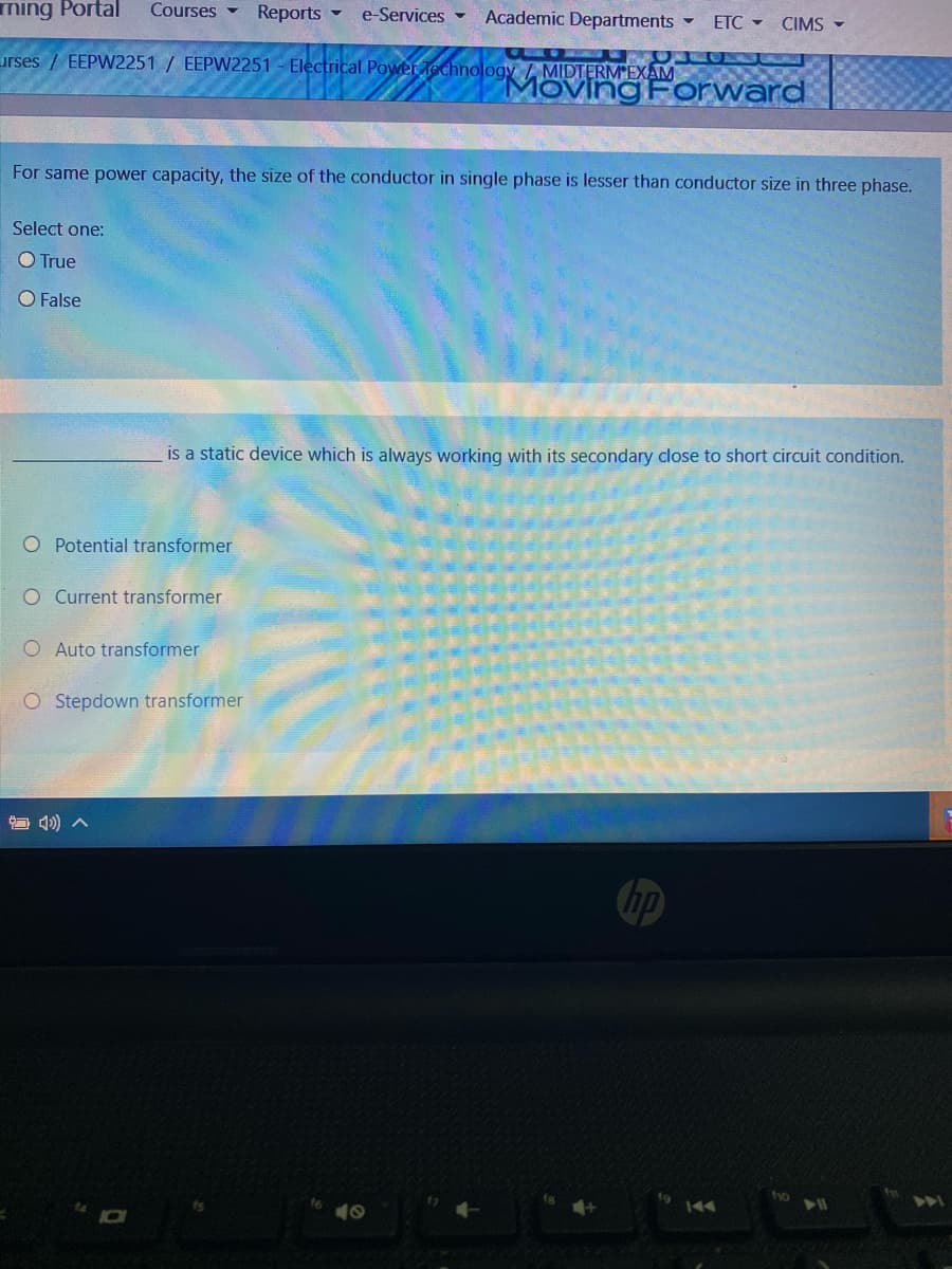 ning Portal
Courses -
Reports -
e-Services -
Academic Departments -
ETC -
CIMS -
Lurses / EEPW2251 / EEPW2251 - Electrical Power echnology / MIDTERM EXAM
Moving Forward
For same power capacity, the size of the conductor in single phase is lesser than conductor size in three phase.
Select one:
O True
O False
is a static device which is always working with its secondary close to short circuit condition.
O Potential transformer
O Current transformer
O Auto transformer
OStepdown transformer
hp
tho
441
144
10
