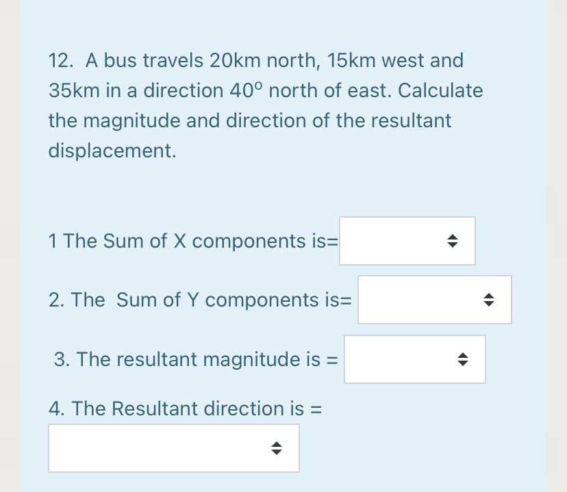 12. A bus travels 20km north, 15km west and
35km in a direction 40° north of east. Calculate
the magnitude and direction of the resultant
displacement.
1 The Sum of X components is=
2. The Sum of Y components is=
3. The resultant magnitude is =
4. The Resultant direction is =
