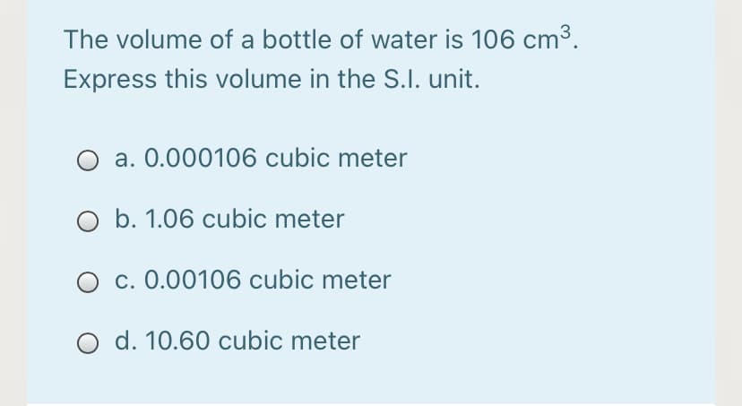 The volume of a bottle of water is 106 cm3.
Express this volume in the S.l. unit.
a. 0.000106 cubic meter
O b. 1.06 cubic meter
O c. 0.00106 cubic meter
O d. 10.60 cubic meter
