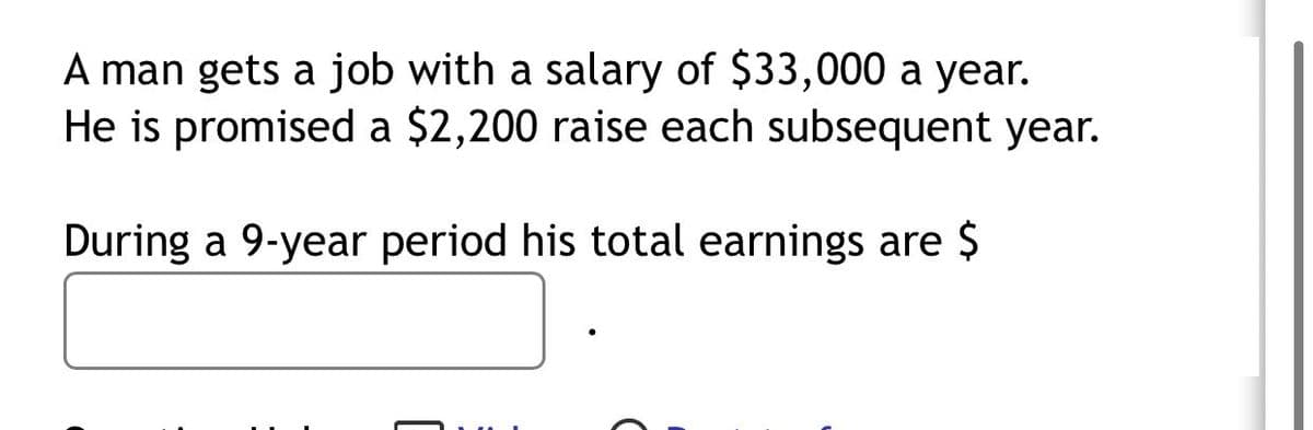 A man gets a job with a salary of $33,000 a year.
He is promised a $2,200 raise each subsequent year.
During a 9-year period his total earnings are $
