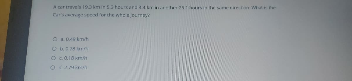 A car travels 19.3 km in 5.3 hours and 4.4 km in another 25.1 hours in the same direction. What is the
Car's average speed for the whole journey?
O a. 0.49 km/h
O b. 0.78 km/h
O . 0.18 km/h
O d. 2.79 km/h
