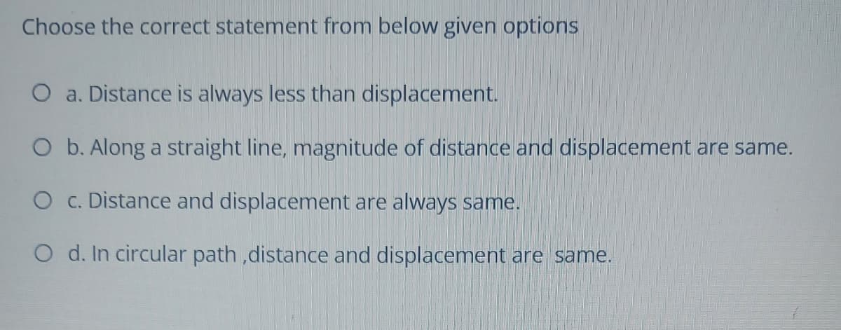 Choose the correct statement from below given options
O a. Distance is always less than displacement.
O b. Along a straight line, magnitude of distance and displacement are same.
O c. Distance and displacement are always same.
O d. In circular path ,distance and displacement are same.

